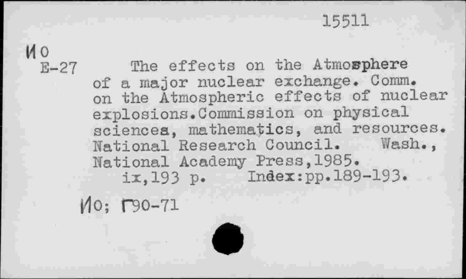 ﻿15511
Ho
E-27 The effects on the Atmosphere of a major nuclear exchange. Comm, on the Atmospheric effects of nuclear explosions.Commission on physical sciencea, mathematics, and resources. National Research Council. Wash., National Academy Press,1985« ix,193 p. Index:pp.189-193.
dO; C90-71